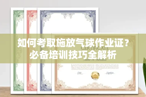 长春如何考取施放气球作业证?必备培训技巧全解析